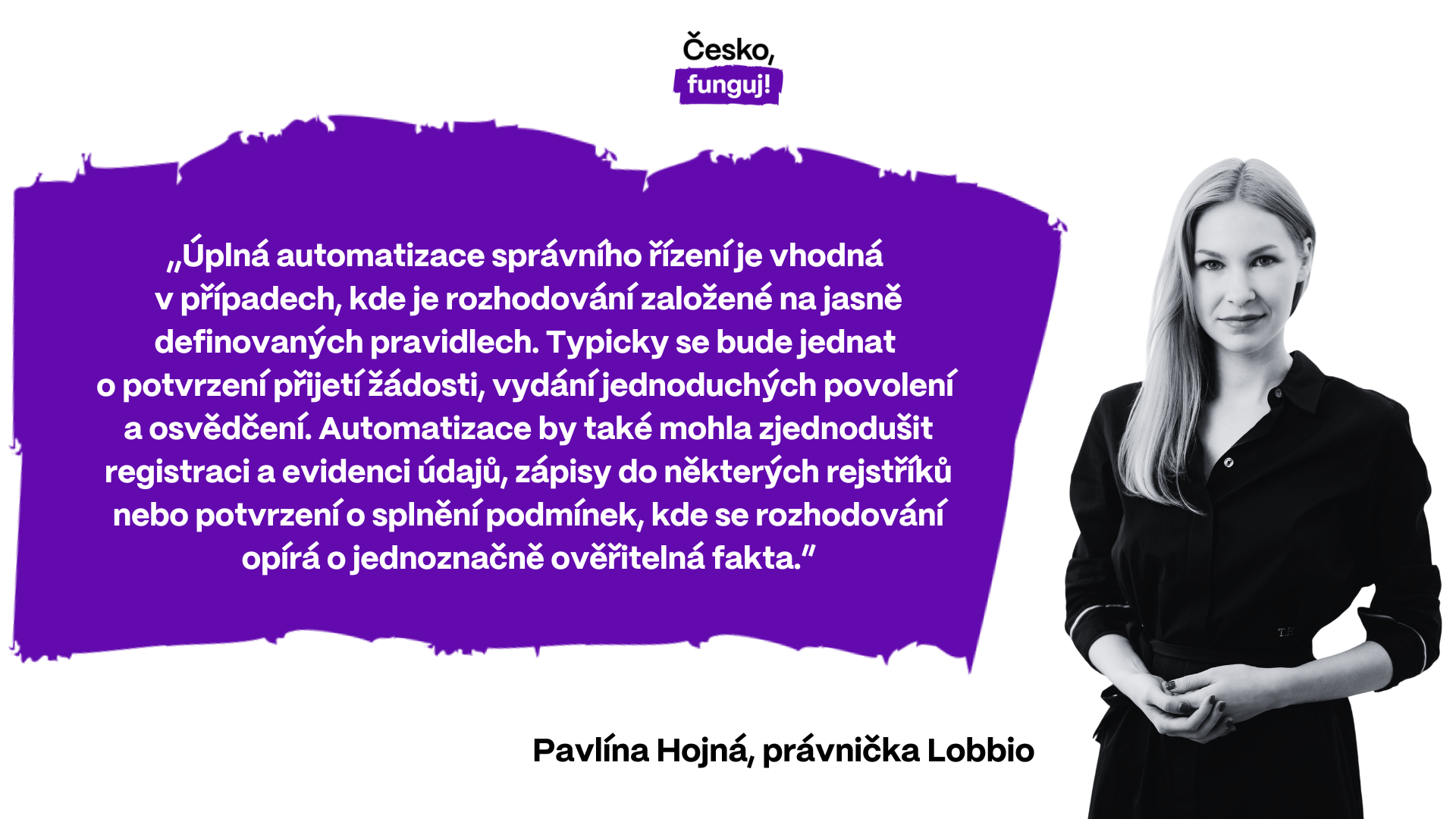 Právnička Pavlína Hojná z Lobbia: "Úplná automatizace správního řízení je vhodná v případech, kde je rozhodování založené na jasně definovaných pravidlech. Typicky se bude jednat o potvrzení přijetí žádosti, vydání jednoduchých povolení a osvědčení. Automatizace by také mohla zjednodušit registraci a evidenci údajů, zápisy do některých rejstříků nebo potvrzení o splnění podmínek, kde se rozhodování opírá o jednoznačně ověřitelná fakta."